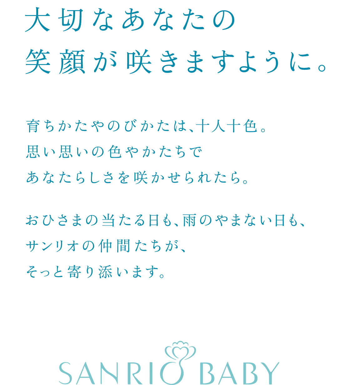 大切なあなたの笑顔が咲きますように。育ちかたやのびかたは、十人十色。思い思いの色やかたちであなたらしさを咲かせられたら。おひさまの当たる日も、雨のやまない日も、サンリオの仲間たちが、そっと寄り添います。SANRIO BABY