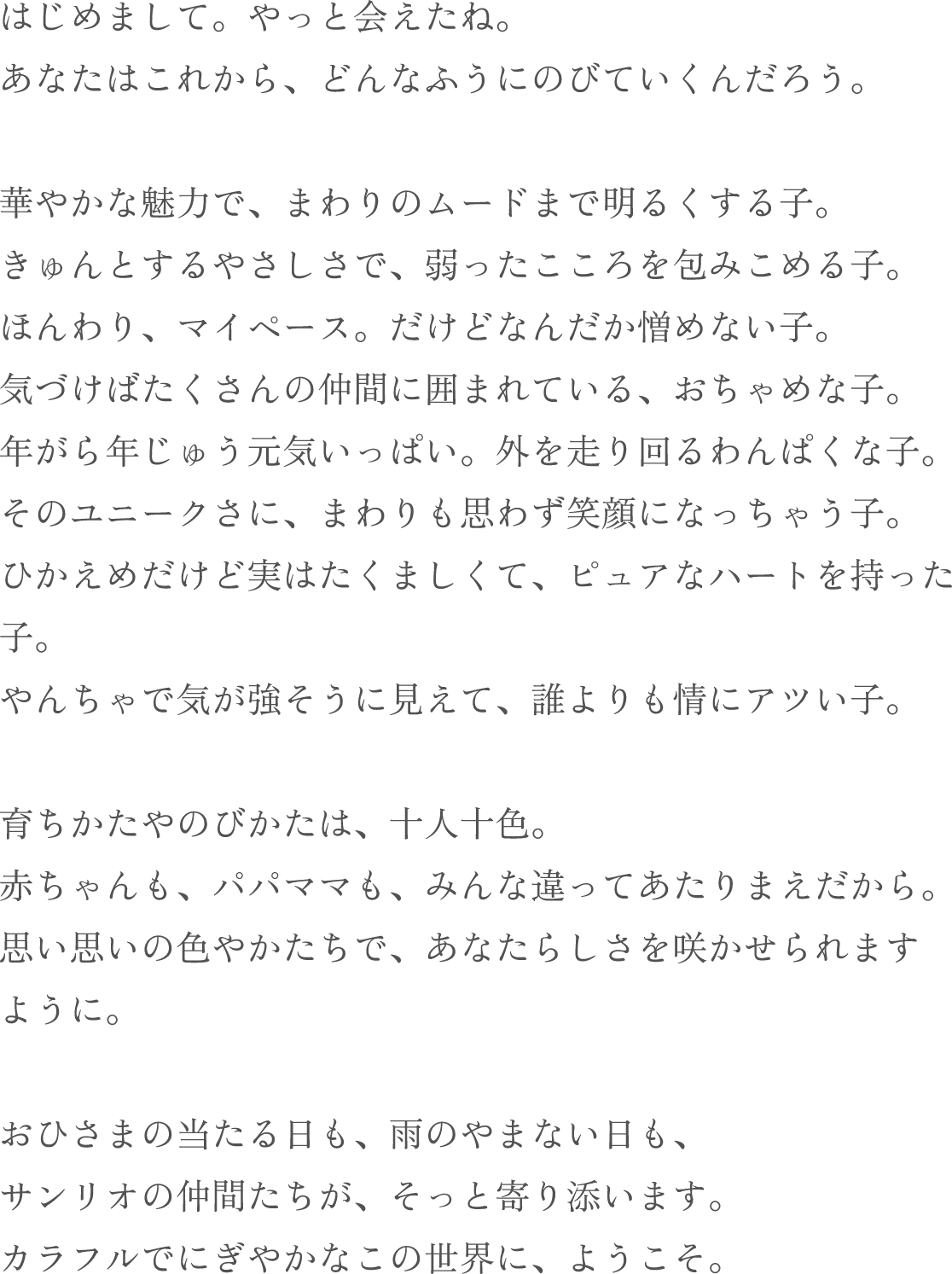 はじめまして。 やっと会えたね。あなたはこれから、 どんなふうにのびていくんだろう。華やかな魅力で、まわりのムードまで明るくする子。きゅんとするやさしさで、弱ったこころを包みこめる子。 ほんわり、マイペース。 だけどなんだか憎めない子。 気づけばたくさんの仲間に囲まれている、 おちゃめな子。 年がら年じゅう元気いっぱい。 外を走り回るわんぱくな子。 そのユニークさに、まわりも思わず笑顔になっちゃう子。 ひかえめだけど実はたくましくて、ピュアなハートを持った子。やんちゃで気が強そうに見えて、誰よりも情にアツい子。育ちかたやのびかたは、 十人十色。赤ちゃんも、パパママも、みんな違ってあたりまえだから。 思い思いの色やかたちで、 あなたらしさを咲かせられます ように。おひさまの当たる日も、雨のやまない日も、 サンリオの仲間たちが、 そっと寄り添います。 カラフルでにぎやかなこの世界に、 ようこそ。