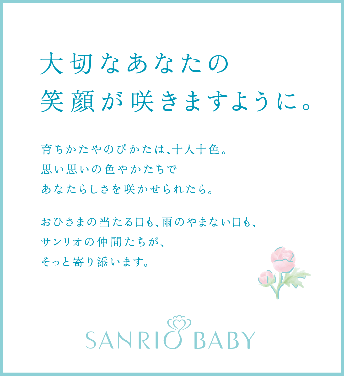 大切なあなたの笑顔が咲きますように。育ちかたやのびかたは、十人十色。思い思いの色やかたちであなたらしさを咲かせられたら。おひさまの当たる日も、雨のやまない日も、サンリオの仲間たちが、そっと寄り添います。SANRIO BABY